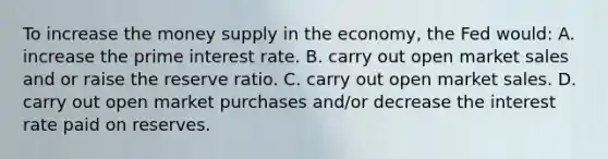 To increase the money supply in the economy, the Fed would: A. increase the prime interest rate. B. carry out open market sales and or raise the reserve ratio. C. carry out open market sales. D. carry out open market purchases and/or decrease the interest rate paid on reserves.