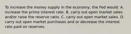 To increase the money supply in the economy, the Fed would: A. increase the prime interest rate. B. carry out open market sales and/or raise the reserve ratio. C. carry out open market sales. D. carry out open market purchases and or decrease the interest rate paid on reserves.