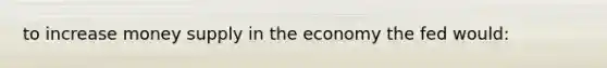 to increase money supply in the economy the fed would: