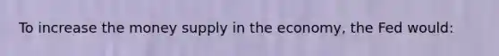 To increase the money supply in the economy, the Fed would: