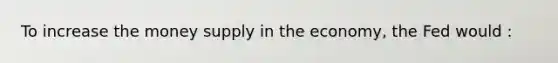 To increase the money supply in the economy, the Fed would :