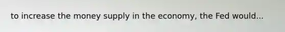 to increase the money supply in the economy, the Fed would...