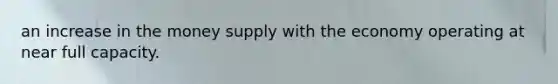 an increase in the money supply with the economy operating at near full capacity.