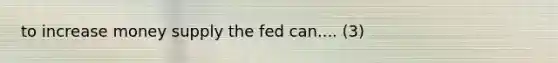 to increase money supply the fed can.... (3)