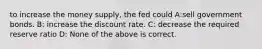 to increase the money supply, the fed could A:sell government bonds. B: increase the discount rate. C: decrease the required reserve ratio D: None of the above is correct.