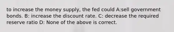 to increase the money supply, the fed could A:sell government bonds. B: increase the discount rate. C: decrease the required reserve ratio D: None of the above is correct.