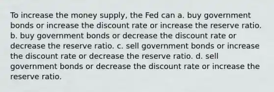 To increase the money supply, the Fed can a. buy government bonds or increase the discount rate or increase the reserve ratio. b. buy government bonds or decrease the discount rate or decrease the reserve ratio. c. sell government bonds or increase the discount rate or decrease the reserve ratio. d. sell government bonds or decrease the discount rate or increase the reserve ratio.