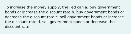 To increase the money supply, the Fed can a. buy government bonds or increase the discount rate b. buy government bonds or decrease the discount rate c. sell government bonds or increase the discount rate d. sell government bonds or decrease the discount rate