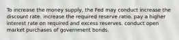 To increase the money​ supply, the Fed may conduct increase the discount rate. increase the required reserve ratio. pay a higher interest rate on required and excess reserves. conduct open market purchases of government bonds.