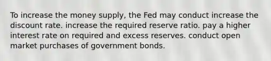 To increase the money​ supply, the Fed may conduct increase the discount rate. increase the required reserve ratio. pay a higher interest rate on required and excess reserves. conduct open market purchases of government bonds.