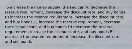 To increase the money supply, the Fed can A) decrease the reserve requirement, decrease the discount rate, and buy bonds B) increase the reserve requirement, increase the discount rate, and buy bonds C) increase the reserve requirement, decrease the discount rate, and buy bonds D) decrease the reserve requirement, increase the discount rate, and buy bonds E) decrease the reserve requirement, increase the discount rate, and sell bonds