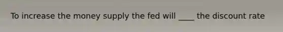 To increase the money supply the fed will ____ the discount rate