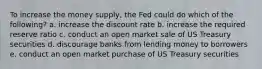 To increase the money supply, the Fed could do which of the following? a. increase the discount rate b. increase the required reserve ratio c. conduct an open market sale of US Treasury securities d. discourage banks from lending money to borrowers e. conduct an open market purchase of US Treasury securities