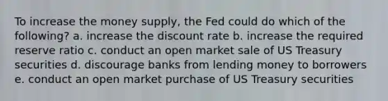 To increase the money supply, the Fed could do which of the following? a. increase the discount rate b. increase the required reserve ratio c. conduct an open market sale of US Treasury securities d. discourage banks from lending money to borrowers e. conduct an open market purchase of US Treasury securities