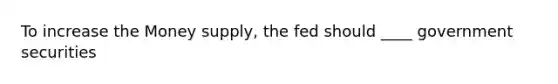 To increase the Money supply, the fed should ____ government securities