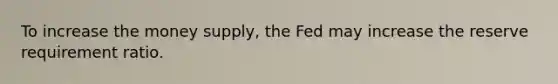 To increase the money supply, the Fed may increase the reserve requirement ratio.