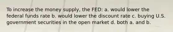 To increase the money supply, the FED: a. would lower the federal funds rate b. would lower the discount rate c. buying U.S. government securities in the open market d. both a. and b.