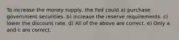 To increase the money supply, the Fed could a) purchase government securities. b) increase the reserve requirements. c) lower the discount rate. d) All of the above are correct. e) Only a and c are correct.