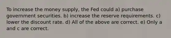 To increase the money supply, the Fed could a) purchase government securities. b) increase the reserve requirements. c) lower the discount rate. d) All of the above are correct. e) Only a and c are correct.