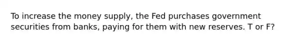 To increase the money supply, the Fed purchases government securities from banks, paying for them with new reserves. T or F?