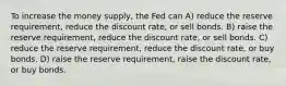 To increase the money supply, the Fed can A) reduce the reserve requirement, reduce the discount rate, or sell bonds. B) raise the reserve requirement, reduce the discount rate, or sell bonds. C) reduce the reserve requirement, reduce the discount rate, or buy bonds. D) raise the reserve requirement, raise the discount rate, or buy bonds.