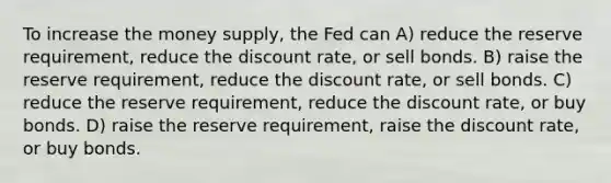 To increase the money supply, the Fed can A) reduce the reserve requirement, reduce the discount rate, or sell bonds. B) raise the reserve requirement, reduce the discount rate, or sell bonds. C) reduce the reserve requirement, reduce the discount rate, or buy bonds. D) raise the reserve requirement, raise the discount rate, or buy bonds.