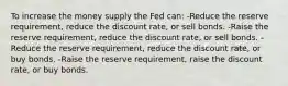 To increase the money supply the Fed can: -Reduce the reserve requirement, reduce the discount rate, or sell bonds. -Raise the reserve requirement, reduce the discount rate, or sell bonds. -Reduce the reserve requirement, reduce the discount rate, or buy bonds. -Raise the reserve requirement, raise the discount rate, or buy bonds.