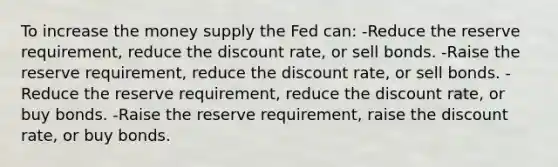 To increase the money supply the Fed can: -Reduce the reserve requirement, reduce the discount rate, or sell bonds. -Raise the reserve requirement, reduce the discount rate, or sell bonds. -Reduce the reserve requirement, reduce the discount rate, or buy bonds. -Raise the reserve requirement, raise the discount rate, or buy bonds.