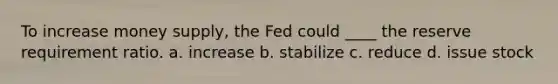 To increase money supply, the Fed could ____ the reserve requirement ratio. a. increase b. stabilize c. reduce d. issue stock