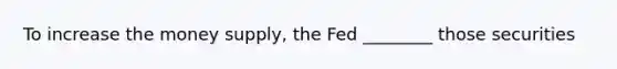 To increase the money supply, the Fed ________ those securities