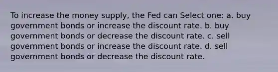 To increase the money supply, the Fed can Select one: a. buy government bonds or increase the discount rate. b. buy government bonds or decrease the discount rate. c. sell government bonds or increase the discount rate. d. sell government bonds or decrease the discount rate.