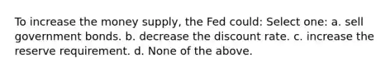 To increase the money supply, the Fed could: Select one: a. sell government bonds. b. decrease the discount rate. c. increase the reserve requirement. d. None of the above.