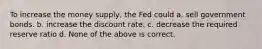 To increase the money supply, the Fed could a. sell government bonds. b. increase the discount rate. c. decrease the required reserve ratio d. None of the above is correct.