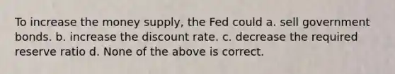 To increase the money supply, the Fed could a. sell government bonds. b. increase the discount rate. c. decrease the required reserve ratio d. None of the above is correct.