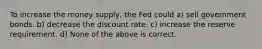 To increase the money supply, the Fed could a) sell government bonds. b) decrease the discount rate. c) increase the reserve requirement. d) None of the above is correct.