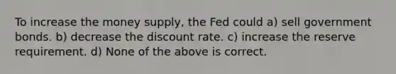 To increase the money supply, the Fed could a) sell government bonds. b) decrease the discount rate. c) increase the reserve requirement. d) None of the above is correct.