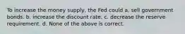 To increase the money supply, the Fed could a. sell government bonds. b. increase the discount rate. c. decrease the reserve requirement. d. None of the above is correct.