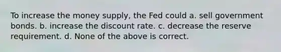 To increase the money supply, the Fed could a. sell government bonds. b. increase the discount rate. c. decrease the reserve requirement. d. None of the above is correct.