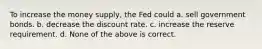 To increase the money supply, the Fed could a. sell government bonds. b. decrease the discount rate. c. increase the reserve requirement. d. None of the above is correct.