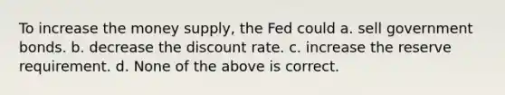 To increase the money supply, the Fed could a. sell government bonds. b. decrease the discount rate. c. increase the reserve requirement. d. None of the above is correct.