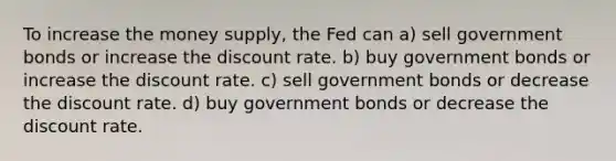 To increase the money supply, the Fed can a) sell government bonds or increase the discount rate. b) buy government bonds or increase the discount rate. c) sell government bonds or decrease the discount rate. d) buy government bonds or decrease the discount rate.