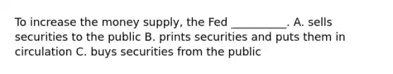 To increase the money supply, the Fed __________. A. sells securities to the public B. prints securities and puts them in circulation C. buys securities from the public