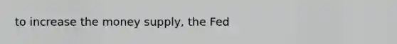 to increase the money supply, the Fed