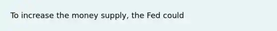 To increase the money supply, the Fed could