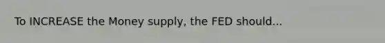 To INCREASE the Money supply, the FED should...