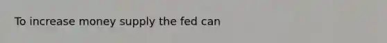 To increase money supply the fed can