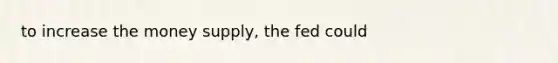 to increase the money supply, the fed could