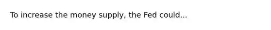 To increase the money supply, the Fed could...