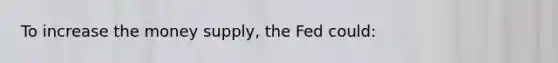 To increase the money supply, the Fed could: