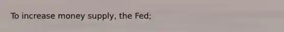 To increase money supply, the Fed;